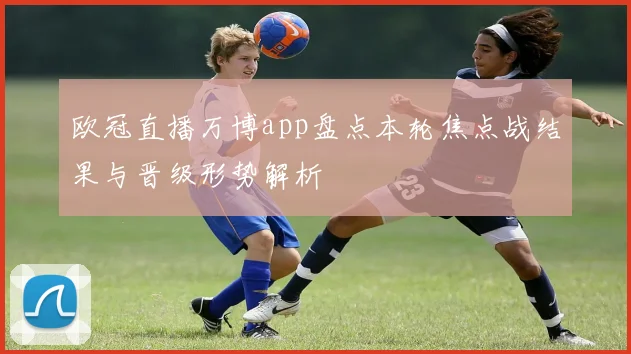 欧冠直播万博app盘点本轮焦点战结果与晋级形势解析