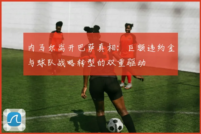 内马尔离开巴萨真相：巨额违约金与球队战略转型的双重驱动