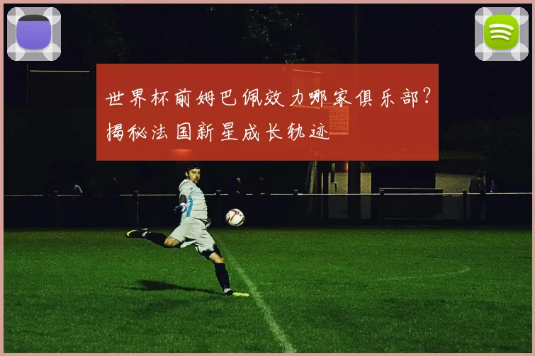 世界杯前姆巴佩效力哪家俱乐部？揭秘法国新星成长轨迹