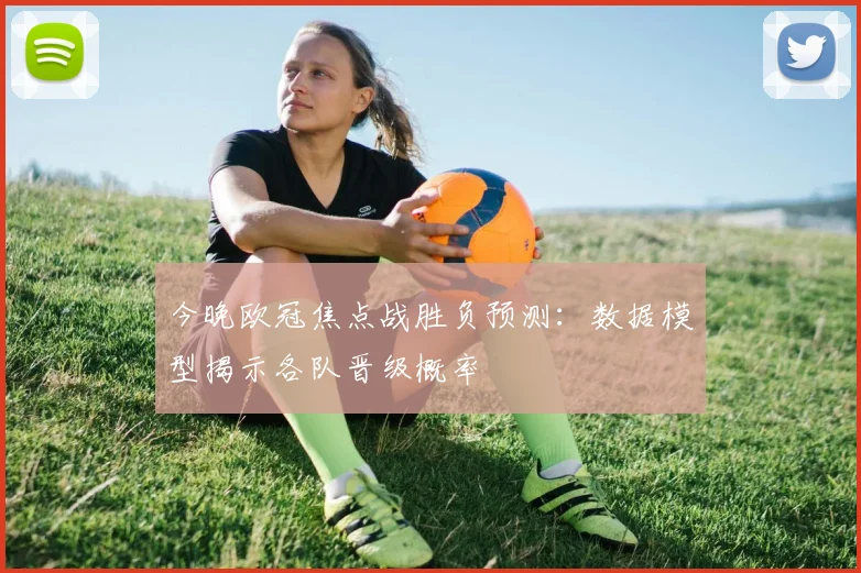 今晚欧冠焦点战胜负预测：数据模型揭示各队晋级概率