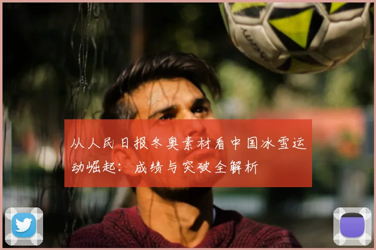 从人民日报冬奥素材看中国冰雪运动崛起：成绩与突破全解析