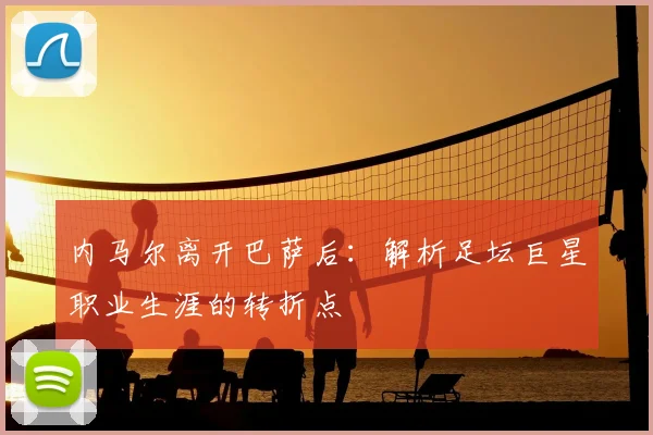 内马尔离开巴萨后：解析足坛巨星职业生涯的转折点